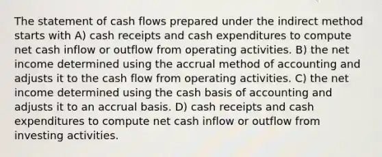 The statement of cash flows prepared under the indirect method starts with A) cash receipts and cash expenditures to compute net cash inflow or outflow from operating activities. B) the net income determined using the accrual method of accounting and adjusts it to the cash flow from operating activities. C) the net income determined using the cash basis of accounting and adjusts it to an accrual basis. D) cash receipts and cash expenditures to compute net cash inflow or outflow from investing activities.