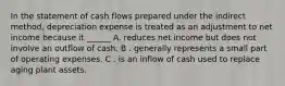 In the statement of cash flows prepared under the indirect method, depreciation expense is treated as an adjustment to net income because it ______ A. reduces net income but does not involve an outflow of cash. B . generally represents a small part of operating expenses. C . is an inflow of cash used to replace aging plant assets.