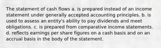 The statement of cash flows a. is prepared instead of an income statement under generally accepted accounting principles. b. is used to assess an entity's ability to pay dividends and meet obligations. c. is prepared from comparative income statements. d. reflects earnings per share figures on a cash basis and on an accrual basis in the body of the statement.