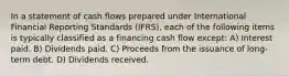 In a statement of cash flows prepared under International Financial Reporting Standards (IFRS), each of the following items is typically classified as a financing cash flow except: A) Interest paid. B) Dividends paid. C) Proceeds from the issuance of long-term debt. D) Dividends received.