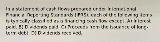 In a statement of cash flows prepared under International Financial Reporting Standards (IFRS), each of the following items is typically classified as a financing cash flow except: A) Interest paid. B) Dividends paid. C) Proceeds from the issuance of long-term debt. D) Dividends received.