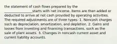 the statement of cash flows prepared by the _________________starts with net income. Items are then added or deducted to arrive at net cash provided by operating activities. The required adjustments are of three types: 1. Noncash charges such as depreciation, amortization, and depletion. 2. Gains and losses from investing and financing transactions, such as the sale of plant assets. 3. Changes in noncash current asset and current liability accounts.