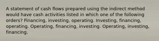 A statement of cash flows prepared using the indirect method would have cash activities listed in which one of the following orders? Financing, investing, operating. Investing, financing, operating. Operating, financing, investing. Operating, investing, financing.