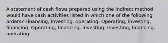 A statement of cash flows prepared using the indirect method would have cash activities listed in which one of the following orders? Financing, investing, operating. Operating, investing, financing. Operating, financing, investing. Investing, financing, operating.