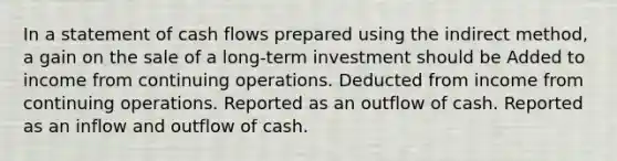 In a statement of cash flows prepared using the indirect method, a gain on the sale of a long-term investment should be Added to income from continuing operations. Deducted from income from continuing operations. Reported as an outflow of cash. Reported as an inflow and outflow of cash.