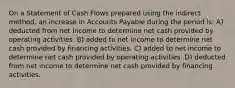 On a Statement of Cash Flows prepared using the indirect method, an increase in Accounts Payable during the period is: A) deducted from net income to determine net cash provided by operating activities. B) added to net income to determine net cash provided by financing activities. C) added to net income to determine net cash provided by operating activities. D) deducted from net income to determine net cash provided by financing activities.