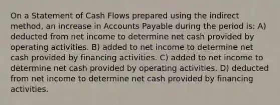 On a Statement of Cash Flows prepared using the indirect method, an increase in Accounts Payable during the period is: A) deducted from net income to determine net cash provided by operating activities. B) added to net income to determine net cash provided by financing activities. C) added to net income to determine net cash provided by operating activities. D) deducted from net income to determine net cash provided by financing activities.