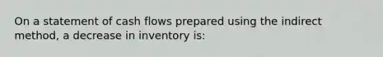 On a statement of cash flows prepared using the indirect method, a decrease in inventory is: