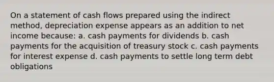 On a statement of cash flows prepared using the indirect method, depreciation expense appears as an addition to net income because: a. cash payments for dividends b. cash payments for the acquisition of treasury stock c. cash payments for interest expense d. cash payments to settle long term debt obligations