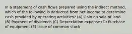 In a statement of cash flows prepared using the indirect method, which of the following is deducted from net income to determine cash provided by operating activities? (A) Gain on sale of land (B) Payment of dividends (C) Depreciation expense (D) Purchase of equipment (E) Issue of common stock