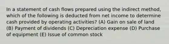 In a statement of cash flows prepared using the indirect method, which of the following is deducted from net income to determine cash provided by operating activities? (A) Gain on sale of land (B) Payment of dividends (C) Depreciation expense (D) Purchase of equipment (E) Issue of common stock