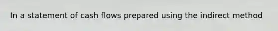 In a statement of cash flows prepared using the indirect method