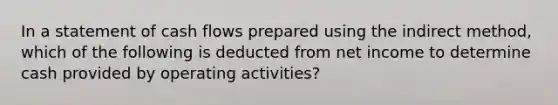 In a statement of cash flows prepared using the indirect method, which of the following is deducted from net income to determine cash provided by operating activities?