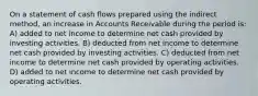 On a statement of cash flows prepared using the indirect method, an increase in Accounts Receivable during the period is: A) added to net income to determine net cash provided by investing activities. B) deducted from net income to determine net cash provided by investing activities. C) deducted from net income to determine net cash provided by operating activities. D) added to net income to determine net cash provided by operating activities.