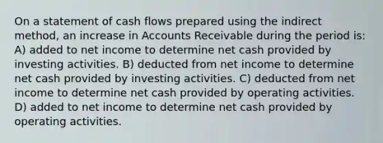 On a statement of cash flows prepared using the indirect method, an increase in Accounts Receivable during the period is: A) added to net income to determine net cash provided by investing activities. B) deducted from net income to determine net cash provided by investing activities. C) deducted from net income to determine net cash provided by operating activities. D) added to net income to determine net cash provided by operating activities.