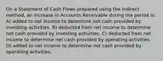 On a Statement of Cash Flows prepared using the indirect method, an increase in Accounts Receivable during the period is: A) added to net income to determine net cash provided by investing activities. B) deducted from net income to determine net cash provided by investing activities. C) deducted from net income to determine net cash provided by operating activities. D) added to net income to determine net cash provided by operating activities.