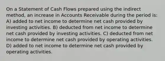 On a Statement of Cash Flows prepared using the indirect method, an increase in Accounts Receivable during the period is: A) added to net income to determine net cash provided by investing activities. B) deducted from net income to determine net cash provided by investing activities. C) deducted from net income to determine net cash provided by operating activities. D) added to net income to determine net cash provided by operating activities.