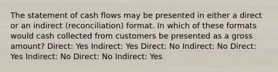 The statement of cash flows may be presented in either a direct or an indirect (reconciliation) format. In which of these formats would cash collected from customers be presented as a gross amount? Direct: Yes Indirect: Yes Direct: No Indirect: No Direct: Yes Indirect: No Direct: No Indirect: Yes