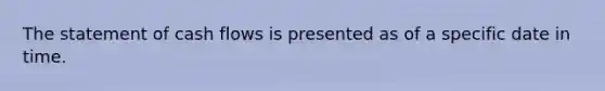 The statement of cash flows is presented as of a specific date in time.