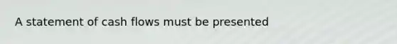A statement of cash flows must be presented