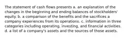 The statement of cash flows presents a. an explanation of the changes in the beginning and ending balances of stockholders' equity. b. a comparison of the benefits and the sacrifices a company experiences from its operations. c. information in three categories including operating, investing, and financial activities. d. a list of a company's assets and the sources of those assets.