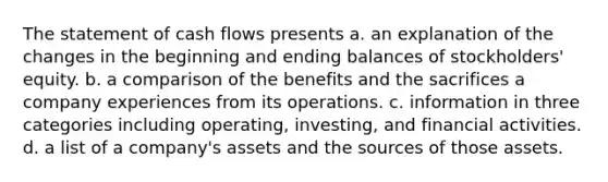 The statement of cash flows presents a. an explanation of the changes in the beginning and ending balances of stockholders' equity. b. a comparison of the benefits and the sacrifices a company experiences from its operations. c. information in three categories including operating, investing, and financial activities. d. a list of a company's assets and the sources of those assets.