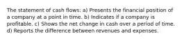 The statement of cash flows: a) Presents the financial position of a company at a point in time. b) Indicates if a company is profitable. c) Shows the net change in cash over a period of time. d) Reports the difference between revenues and expenses.