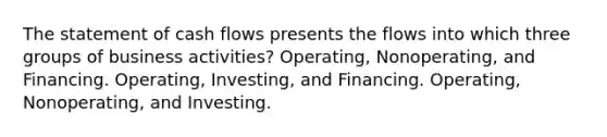 The statement of cash flows presents the flows into which three groups of business activities? Operating, Nonoperating, and Financing. Operating, Investing, and Financing. Operating, Nonoperating, and Investing.