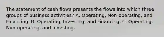 The statement of cash flows presents the flows into which three groups of business activities? A. Operating, Non-operating, and Financing. B. Operating, Investing, and Financing. C. Operating, Non-operating, and Investing.