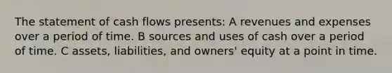 The statement of cash flows presents: A revenues and expenses over a period of time. B sources and uses of cash over a period of time. C assets, liabilities, and owners' equity at a point in time.