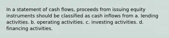 In a statement of cash flows, proceeds from issuing equity instruments should be classified as cash inflows from a. lending activities. b. operating activities. c. investing activities. d. financing activities.