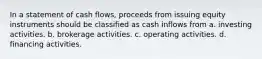 In a statement of cash flows, proceeds from issuing equity instruments should be classified as cash inflows from a. investing activities. b. brokerage activities. c. operating activities. d. financing activities.