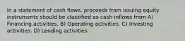 In a statement of cash flows, proceeds from issuing equity instruments should be classified as cash inflows from A) Financing activities. B) Operating activities. C) Investing activities. D) Lending activities.