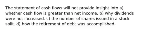 The statement of cash flows will not provide insight into a) whether cash flow is greater than net income. b) why dividends were not increased. c) the number of shares issued in a stock split. d) how the retirement of debt was accomplished.