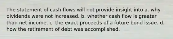 The statement of cash flows will not provide insight into a. why dividends were not increased. b. whether cash flow is greater than net income. c. the exact proceeds of a future bond issue. d. how the retirement of debt was accomplished.