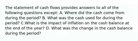 The statement of cash flows provides answers to all of the following questions except: A. Where did the cash come from during the period? B. What was the cash used for during the period? C.What is the impact of inflation on the cash balance at the end of the year? D. What was the change in the cash balance during the period?