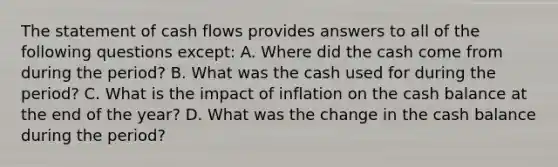 The statement of cash flows provides answers to all of the following questions except: A. Where did the cash come from during the period? B. What was the cash used for during the period? C. What is the impact of inflation on the cash balance at the end of the year? D. What was the change in the cash balance during the period?