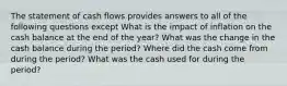 The statement of cash flows provides answers to all of the following questions except What is the impact of inflation on the cash balance at the end of the year? What was the change in the cash balance during the period? Where did the cash come from during the period? What was the cash used for during the period?