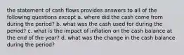 the statement of cash flows provides answers to all of the following questions except a. where did the cash come from during the period? b. what was the cash used for during the period? c. what is the impact of inflation on the cash balance at the end of the year? d. what was the change in the cash balance during the period?