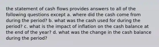 the statement of cash flows provides answers to all of the following questions except a. where did the cash come from during the period? b. what was the cash used for during the period? c. what is the impact of inflation on the cash balance at the end of the year? d. what was the change in the cash balance during the period?