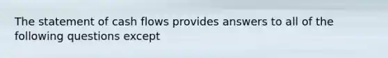 The statement of cash flows provides answers to all of the following questions except