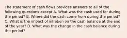 The statement of cash flows provides answers to all of the following questions except A. What was the cash used for during the period? B. Where did the cash come from during the period? C. What is the impact of inflation on the cash balance at the end of the year? D. What was the change in the cash balance during the period?