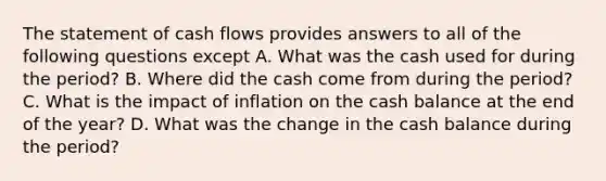 The statement of cash flows provides answers to all of the following questions except A. What was the cash used for during the period? B. Where did the cash come from during the period? C. What is the impact of inflation on the cash balance at the end of the year? D. What was the change in the cash balance during the period?