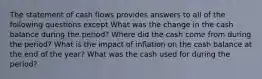 The statement of cash flows provides answers to all of the following questions except What was the change in the cash balance during the period? Where did the cash come from during the period? What is the impact of inflation on the cash balance at the end of the year? What was the cash used for during the period?