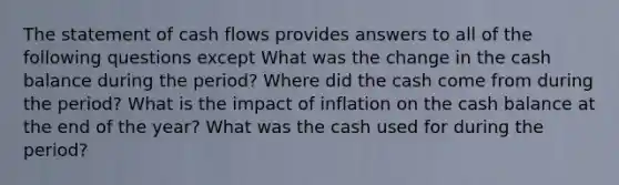 The statement of cash flows provides answers to all of the following questions except What was the change in the cash balance during the period? Where did the cash come from during the period? What is the impact of inflation on the cash balance at the end of the year? What was the cash used for during the period?