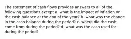 The statement of cash flows provides answers to all of the following questions except a. what is the impact of inflation on the cash balance at the end of the year? b. what was the change in the cash balance during the period? c. where did the cash come from during the period? d. what was the cash used for during the period?