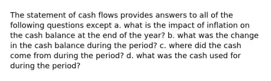 The statement of cash flows provides answers to all of the following questions except a. what is the impact of inflation on the cash balance at the end of the year? b. what was the change in the cash balance during the period? c. where did the cash come from during the period? d. what was the cash used for during the period?