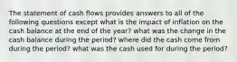 The statement of cash flows provides answers to all of the following questions except what is the impact of inflation on the cash balance at the end of the year? what was the change in the cash balance during the period? where did the cash come from during the period? what was the cash used for during the period?