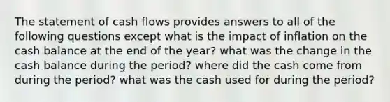 The statement of cash flows provides answers to all of the following questions except what is the impact of inflation on the cash balance at the end of the year? what was the change in the cash balance during the period? where did the cash come from during the period? what was the cash used for during the period?