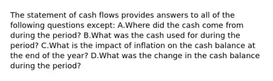 The statement of cash flows provides answers to all of the following questions except: A.Where did the cash come from during the period? B.What was the cash used for during the period? C.What is the impact of inflation on the cash balance at the end of the year? D.What was the change in the cash balance during the period?